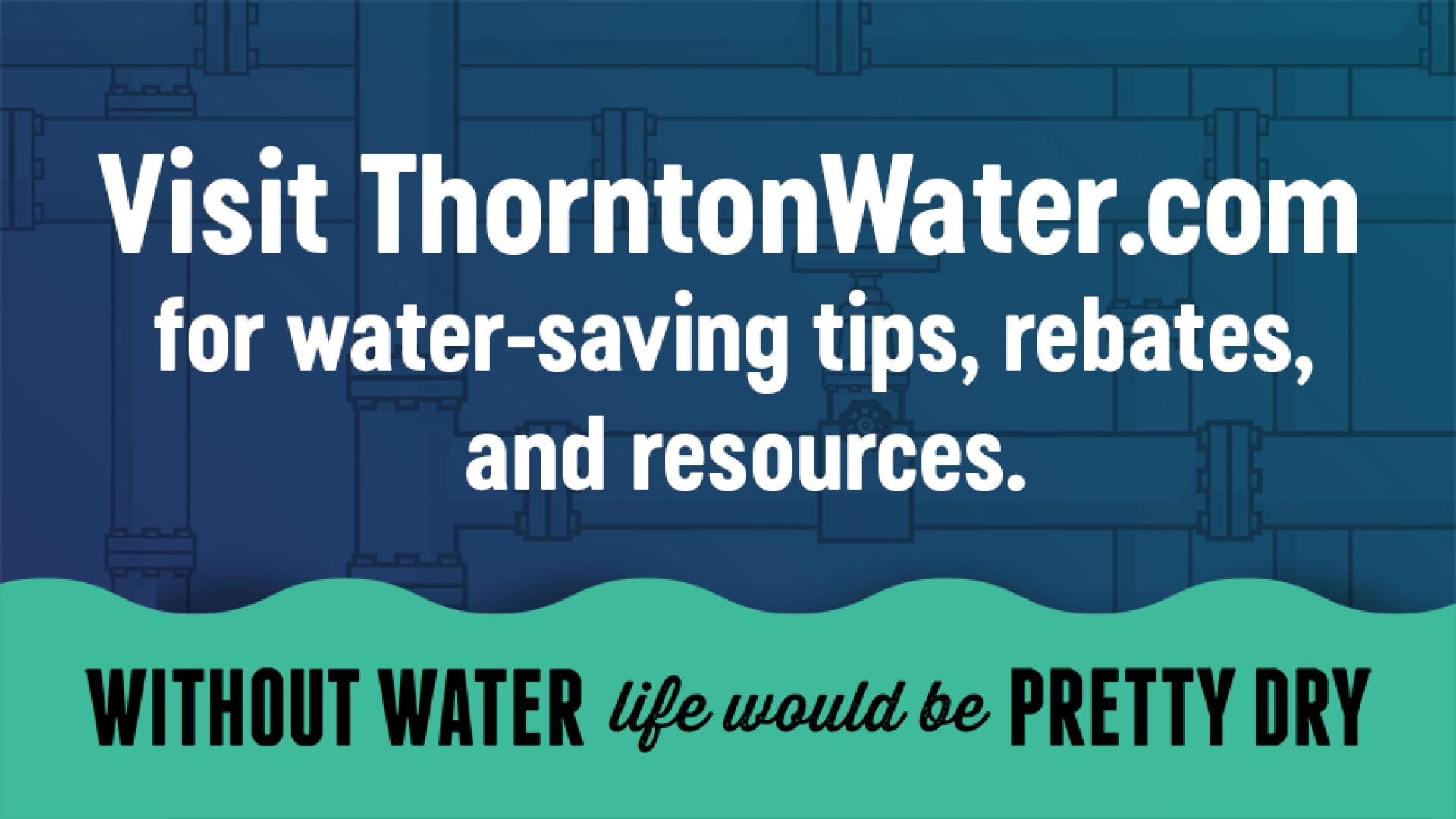Visit ThorntonWater.com for water-savings tips, rebates, & resources. Without Water life would be Pretty Dry