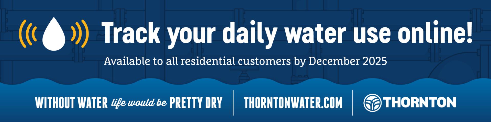 Track Your Daily Water Use Online! Available to all residential customers by December 2025. Without Water life would be pretty dry ThorntonWater.com Thornton